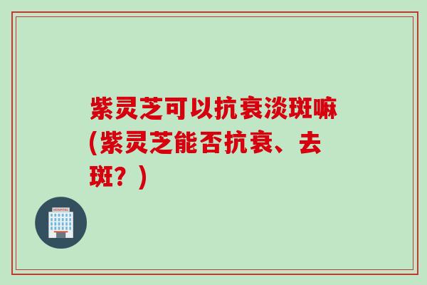 紫灵芝可以抗衰淡斑嘛(紫灵芝能否抗衰、去斑？)