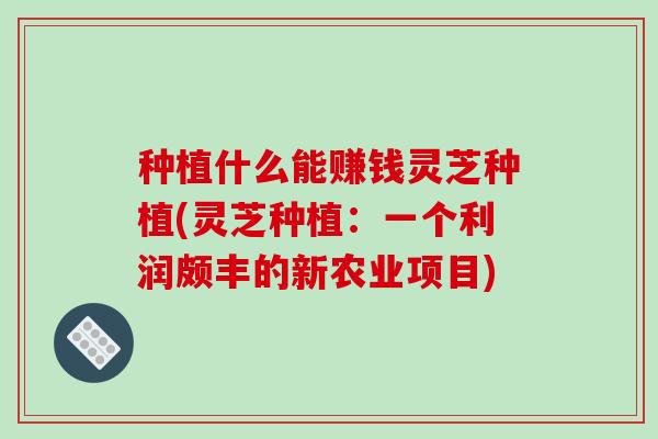 种植什么能赚钱灵芝种植(灵芝种植：一个利润颇丰的新农业项目)