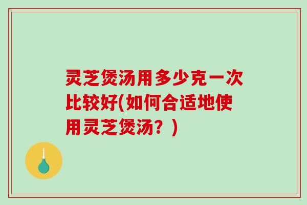 灵芝煲汤用多少克一次比较好(如何合适地使用灵芝煲汤？)