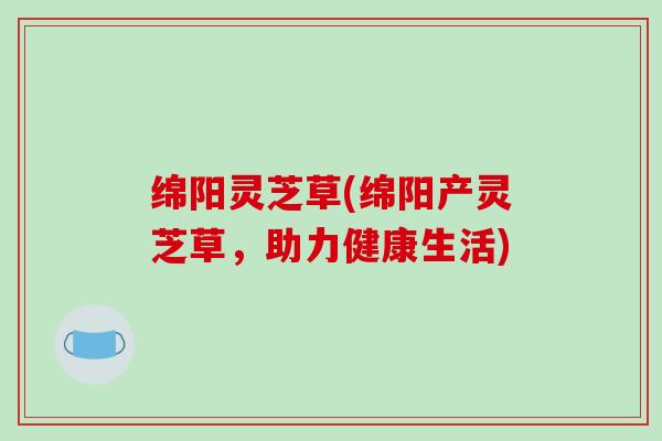 绵阳灵芝草(绵阳产灵芝草，助力健康生活)