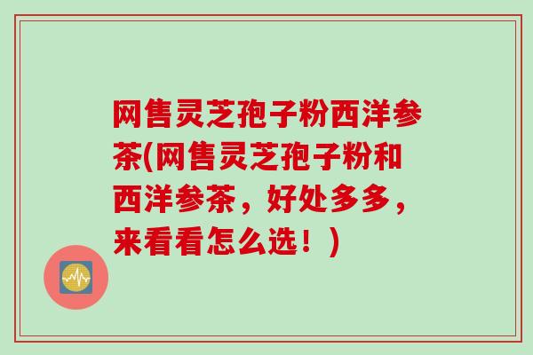 网售灵芝孢子粉西洋参茶(网售灵芝孢子粉和西洋参茶，好处多多，来看看怎么选！)
