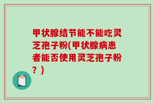 甲状腺结节能不能吃灵芝孢子粉(甲状腺病患者能否使用灵芝孢子粉？)