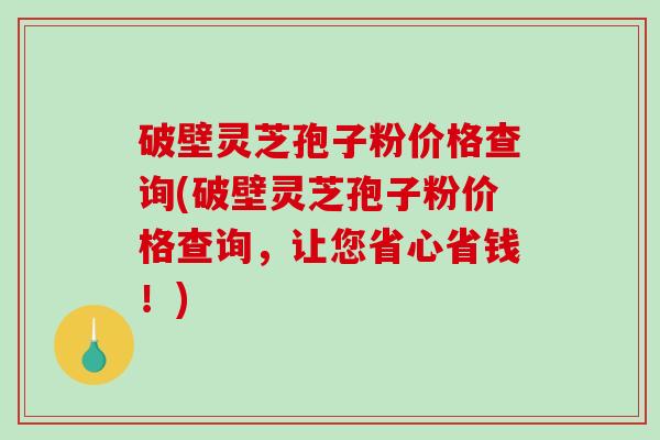破壁灵芝孢子粉价格查询(破壁灵芝孢子粉价格查询，让您省心省钱！)