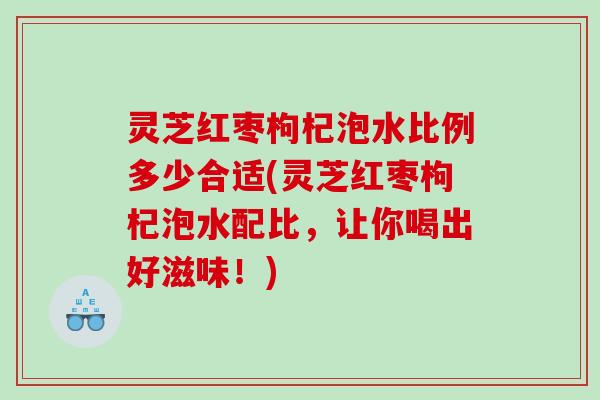 灵芝红枣枸杞泡水比例多少合适(灵芝红枣枸杞泡水配比，让你喝出好滋味！)