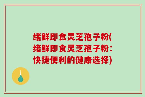 绪鲜即食灵芝孢子粉(绪鲜即食灵芝孢子粉：快捷便利的健康选择)