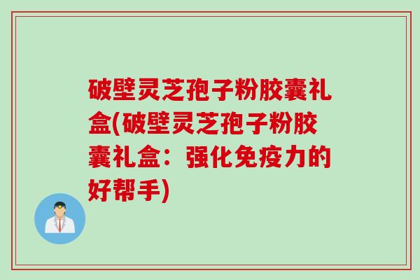 破壁灵芝孢子粉胶囊礼盒(破壁灵芝孢子粉胶囊礼盒：强化免疫力的好帮手)