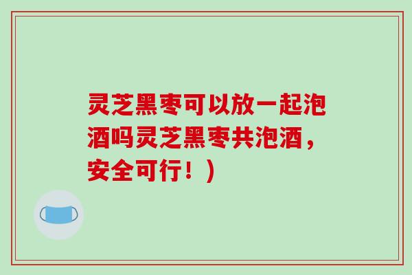 灵芝黑枣可以放一起泡酒吗灵芝黑枣共泡酒，安全可行！)