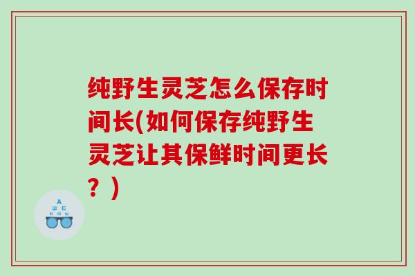 纯野生灵芝怎么保存时间长(如何保存纯野生灵芝让其保鲜时间更长?) 纯野生灵芝怎么保存时间长(如何保存纯野生灵芝让其保鲜时间更长?)
