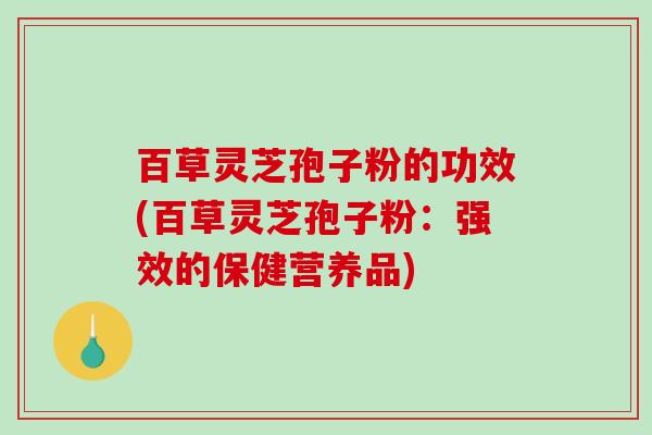 百草灵芝孢子粉的功效(百草灵芝孢子粉：强效的保健营养品)