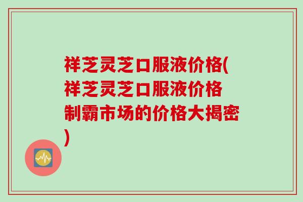 祥芝灵芝口服液价格(祥芝灵芝口服液价格 制霸市场的价格大揭密)