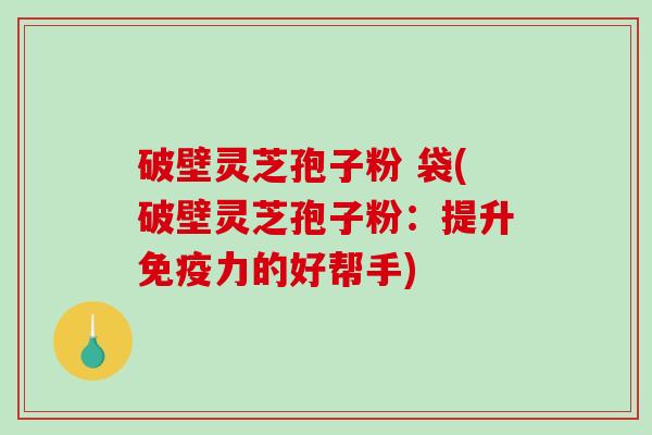 破壁灵芝孢子粉 袋(破壁灵芝孢子粉：提升免疫力的好帮手)