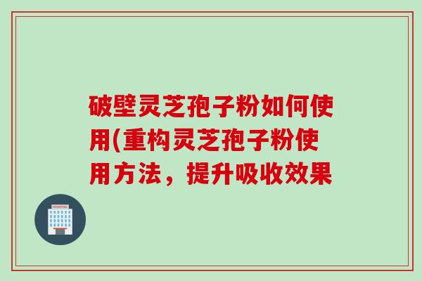 破壁灵芝孢子粉如何使用(重构灵芝孢子粉使用方法，提升吸收效果