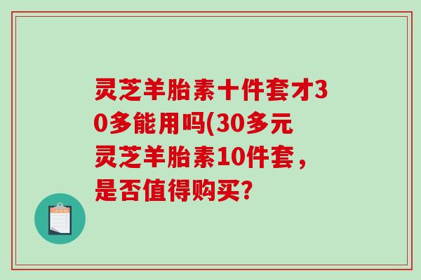 灵芝羊胎素十件套才30多能用吗(30多元灵芝羊胎素10件套，是否值得购买？
