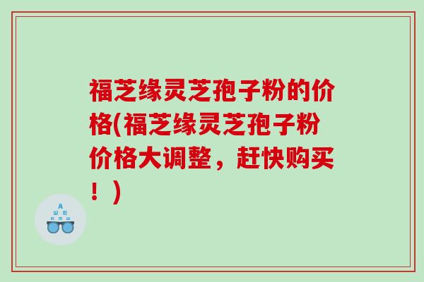 福芝缘灵芝孢子粉的价格(福芝缘灵芝孢子粉价格大调整，赶快购买！)