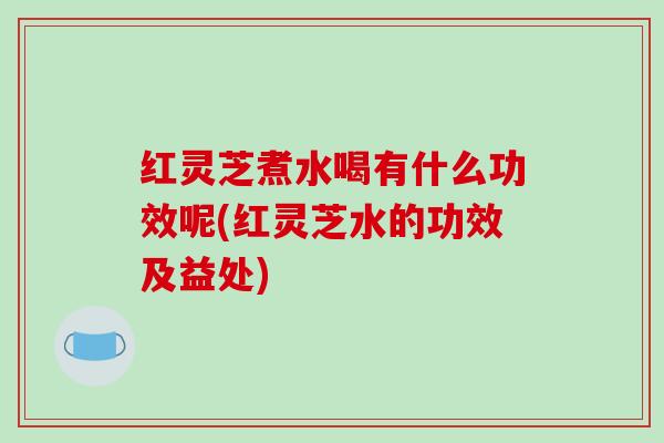 红灵芝煮水喝有什么功效呢(红灵芝水的功效及益处)