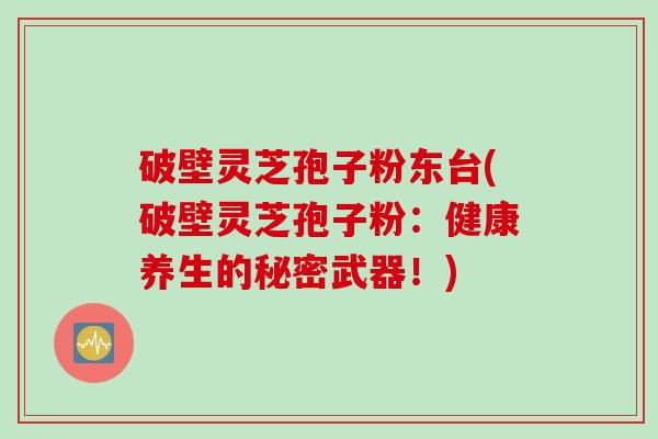 破壁灵芝孢子粉东台(破壁灵芝孢子粉：健康养生的秘密武器！)
