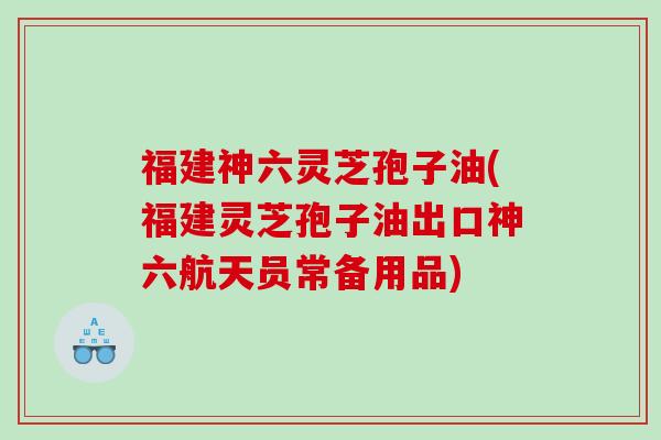 福建神六灵芝孢子油(福建灵芝孢子油出口神六航天员常备用品)