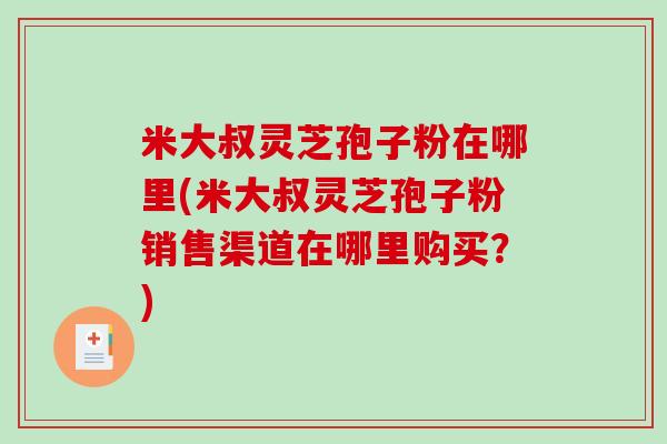 米大叔灵芝孢子粉在哪里(米大叔灵芝孢子粉销售渠道在哪里购买？)