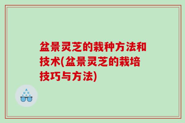 盆景灵芝的栽种方法和技术(盆景灵芝的栽培技巧与方法)