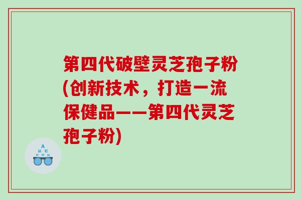 第四代破壁灵芝孢子粉(创新技术，打造一流保健品——第四代灵芝孢子粉)