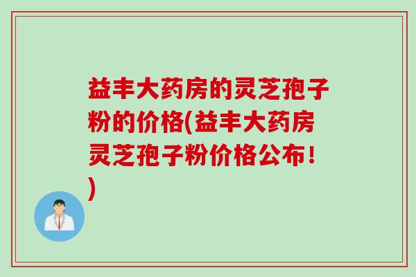 益丰大药房的灵芝孢子粉的价格(益丰大药房灵芝孢子粉价格公布！)
