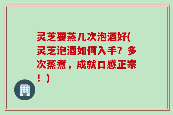 灵芝要蒸几次泡酒好(灵芝泡酒如何入手？多次蒸煮，成就口感正宗！)