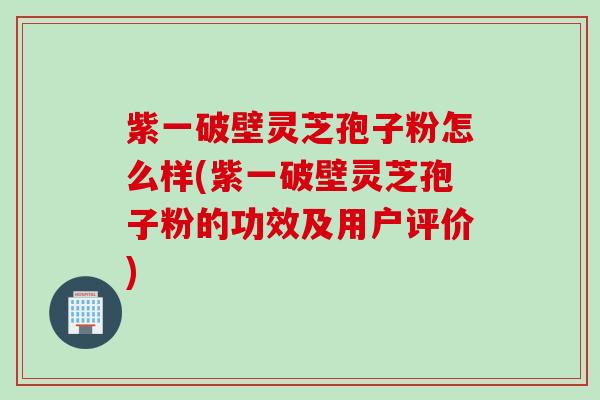 紫一破壁灵芝孢子粉怎么样(紫一破壁灵芝孢子粉的功效及用户评价)