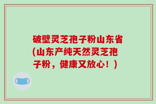 破壁灵芝孢子粉山东省(山东产纯天然灵芝孢子粉，健康又放心！)