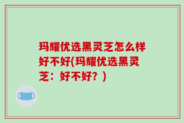 玛耀优选黑灵芝怎么样好不好(玛耀优选黑灵芝：好不好？)