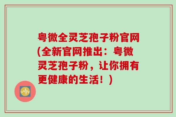 粤微全灵芝孢子粉官网(全新官网推出:粤微灵芝孢子粉,让你拥有更健康的生活!) 粤微全灵芝孢子粉官网(全新官网推出:粤微灵芝孢子粉,让你拥有更健康的生活!)