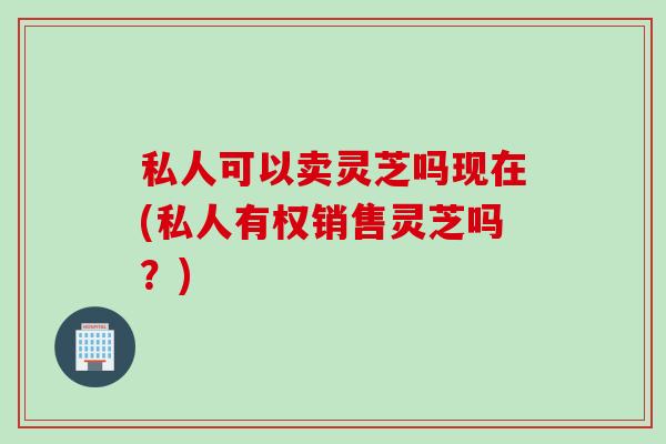 私人可以卖灵芝吗现在(私人有权销售灵芝吗？)