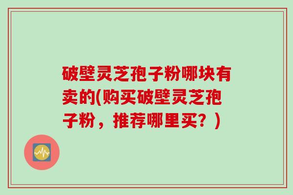 破壁灵芝孢子粉哪块有卖的(购买破壁灵芝孢子粉，推荐哪里买？)