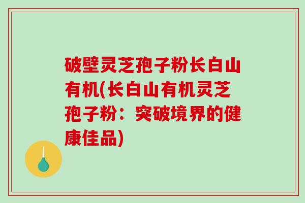 破壁灵芝孢子粉长白山有机(长白山有机灵芝孢子粉：突破境界的健康佳品)