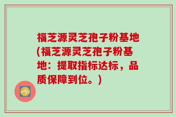 福芝源灵芝孢子粉基地(福芝源灵芝孢子粉基地：提取指标达标，品质保障到位。)