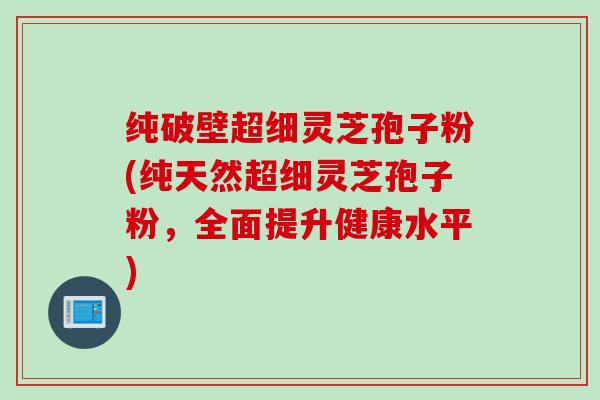 纯破壁超细灵芝孢子粉(纯天然超细灵芝孢子粉，全面提升健康水平)