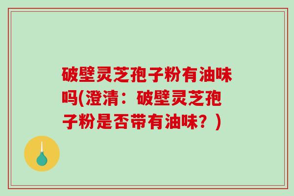 破壁灵芝孢子粉有油味吗(澄清：破壁灵芝孢子粉是否带有油味？)
