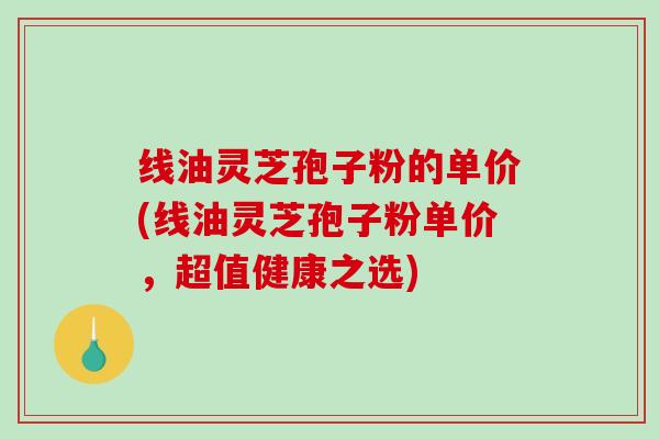 线油灵芝孢子粉的单价(线油灵芝孢子粉单价，超值健康之选)
