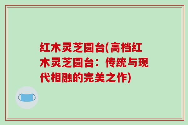 红木灵芝圆台(高档红木灵芝圆台：传统与现代相融的完美之作)