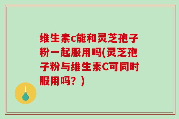 维生素c能和灵芝孢子粉一起服用吗(灵芝孢子粉与维生素C可同时服用吗？)