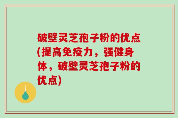 破壁灵芝孢子粉的优点(提高免疫力，强健身体，破壁灵芝孢子粉的优点)
