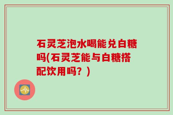 石灵芝泡水喝能兑白糖吗(石灵芝能与白糖搭配饮用吗？)