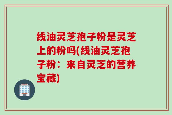 线油灵芝孢子粉是灵芝上的粉吗(线油灵芝孢子粉：来自灵芝的营养宝藏)