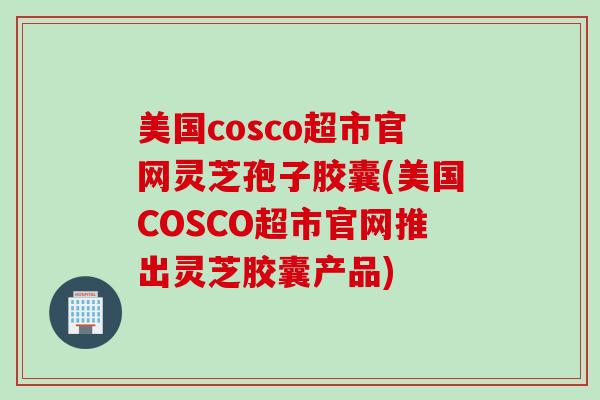 美国cosco超市官网灵芝孢子胶囊(美国COSCO超市官网推出灵芝胶囊产品)