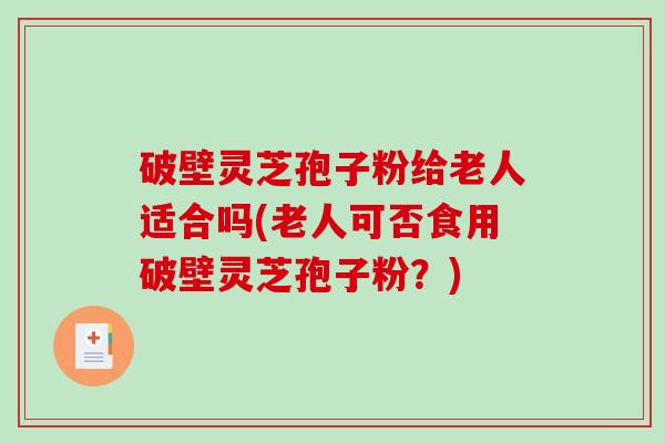 破壁灵芝孢子粉给老人适合吗(老人可否食用破壁灵芝孢子粉？)