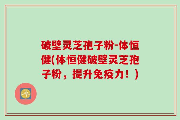 破壁灵芝孢子粉-体恒健(体恒健破壁灵芝孢子粉，提升免疫力！)