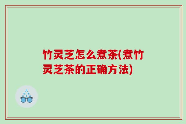 竹灵芝怎么煮茶(煮竹灵芝茶的正确方法)