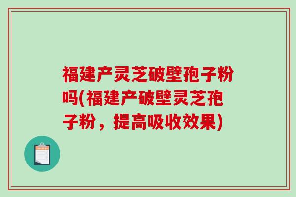 福建产灵芝破壁孢子粉吗(福建产破壁灵芝孢子粉，提高吸收效果)
