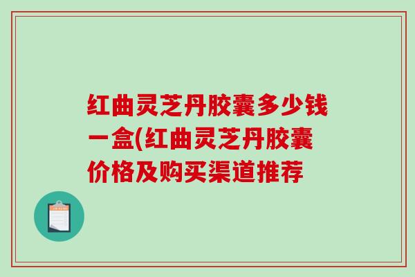 红曲灵芝丹胶囊多少钱一盒(红曲灵芝丹胶囊价格及购买渠道推荐