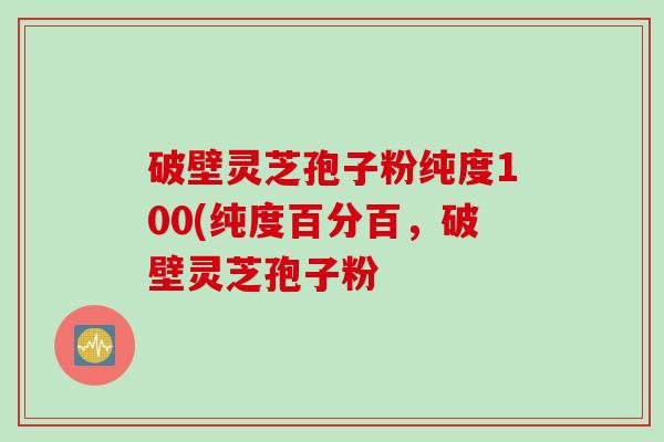 破壁灵芝孢子粉纯度100(纯度百分百，破壁灵芝孢子粉