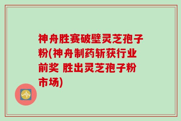 神舟胜赛破壁灵芝孢子粉(神舟制药斩获行业前奖 胜出灵芝孢子粉市场)